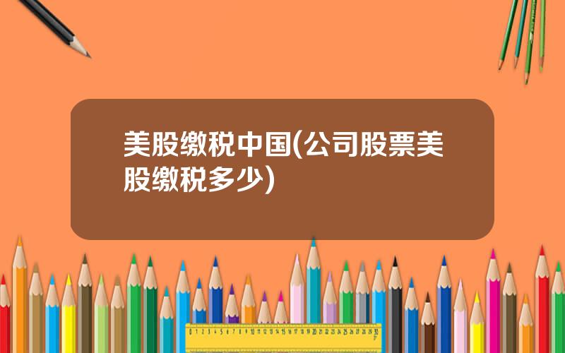 美股缴税中国(公司股票美股缴税多少)