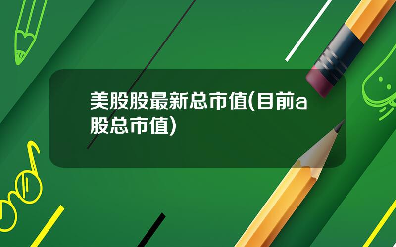 美股股最新总市值(目前a股总市值)
