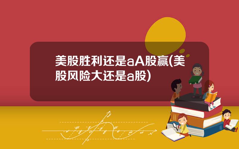 美股胜利还是aA股赢(美股风险大还是a股)