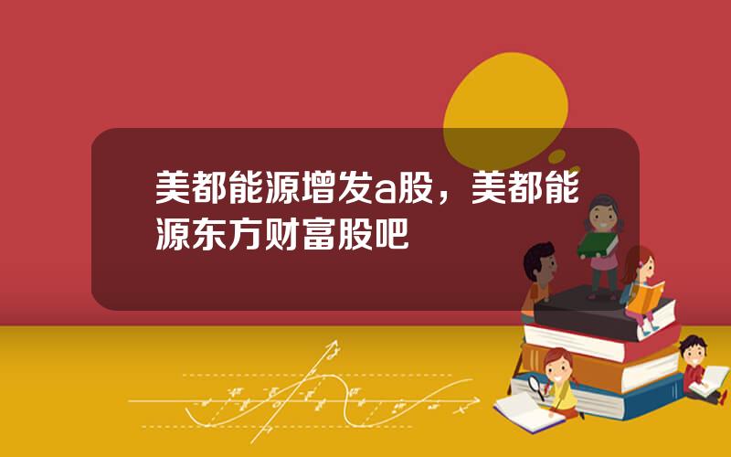 美都能源增发a股，美都能源东方财富股吧