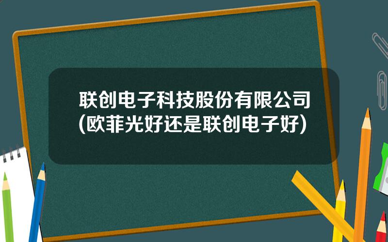 联创电子科技股份有限公司(欧菲光好还是联创电子好)
