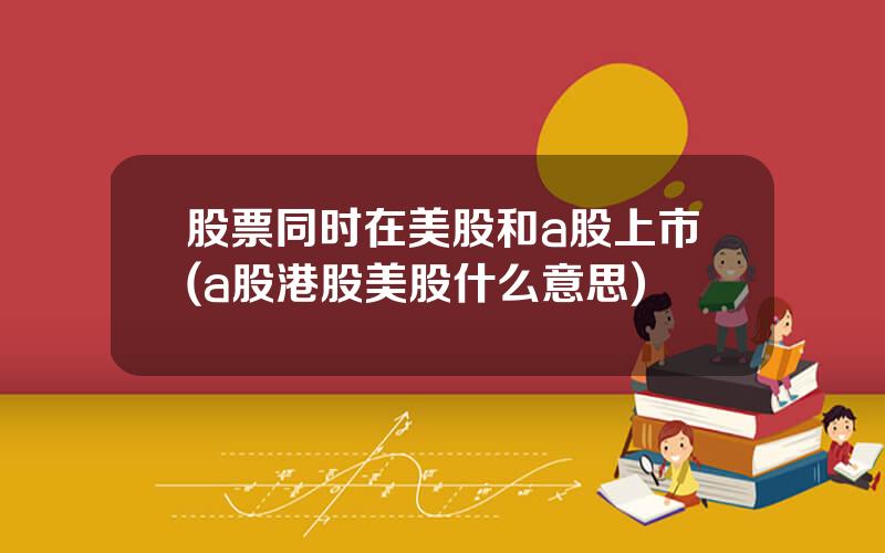 股票同时在美股和a股上市(a股港股美股什么意思)
