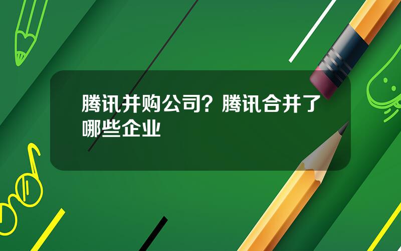 腾讯并购公司？腾讯合并了哪些企业
