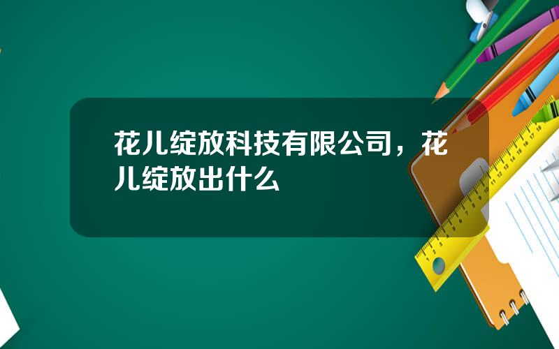 花儿绽放科技有限公司，花儿绽放出什么