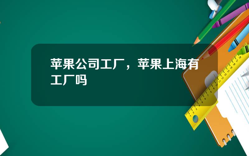 苹果公司工厂，苹果上海有工厂吗