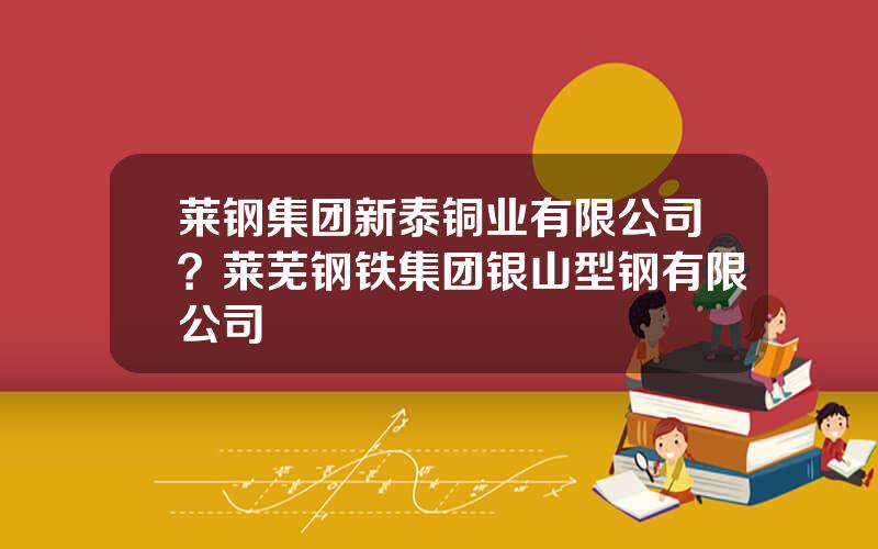 莱钢集团新泰铜业有限公司？莱芜钢铁集团银山型钢有限公司