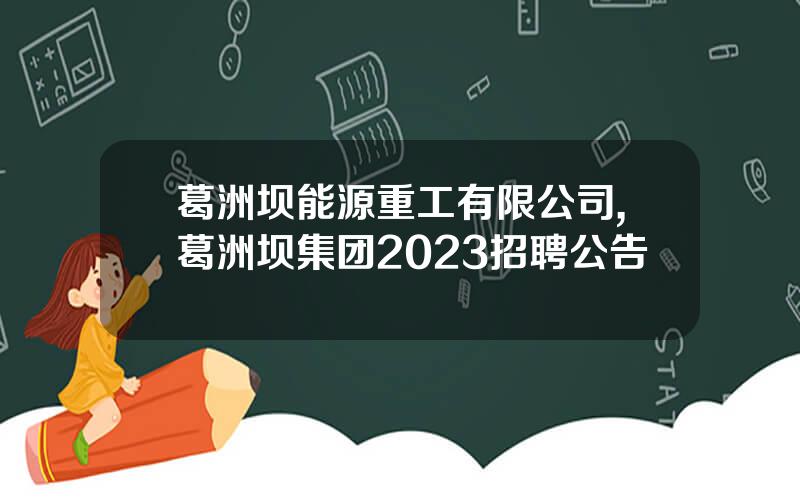 葛洲坝能源重工有限公司,葛洲坝集团2023招聘公告