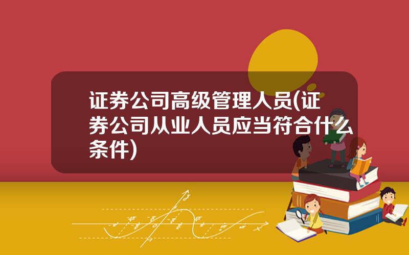 证券公司高级管理人员(证券公司从业人员应当符合什么条件)