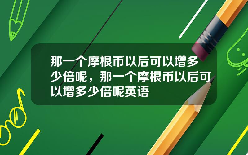 那一个摩根币以后可以增多少倍呢，那一个摩根币以后可以增多少倍呢英语