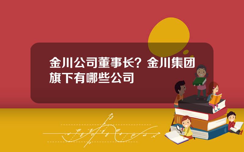 金川公司董事长？金川集团旗下有哪些公司
