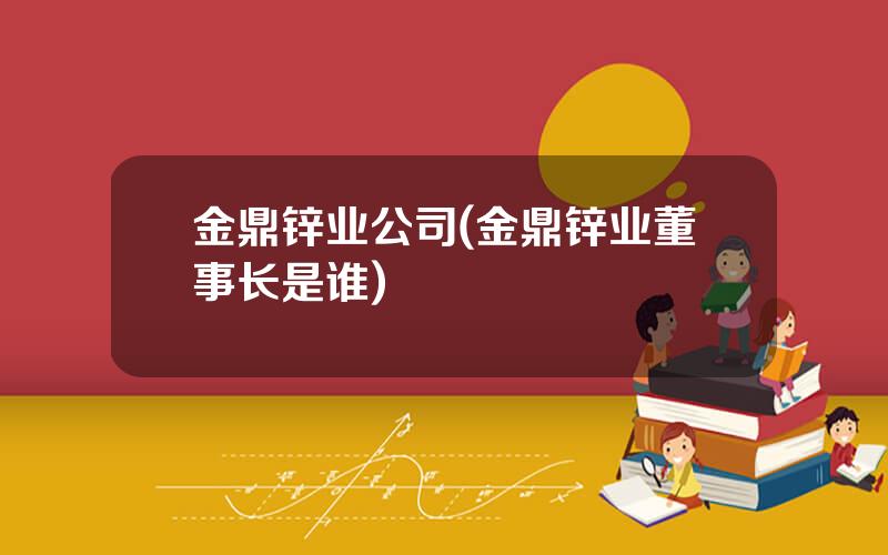 金鼎锌业公司(金鼎锌业董事长是谁)
