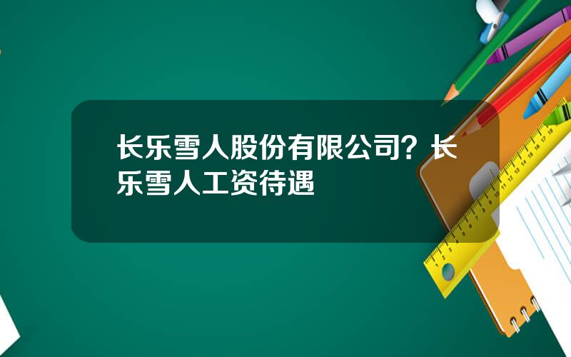 长乐雪人股份有限公司？长乐雪人工资待遇